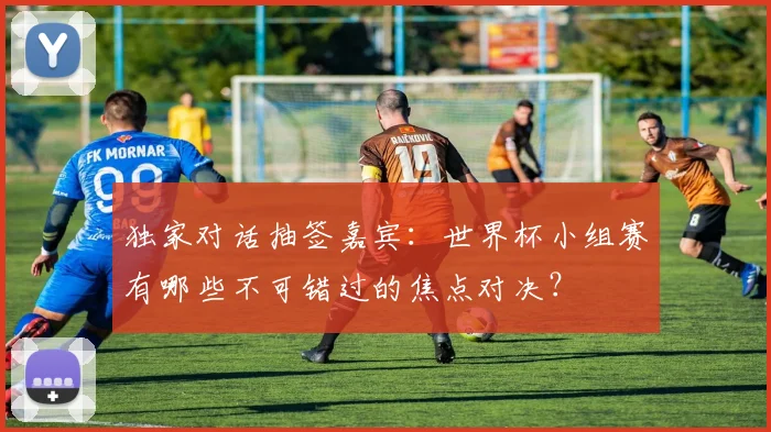 独家对话抽签嘉宾：世界杯小组赛有哪些不可错过的焦点对决？