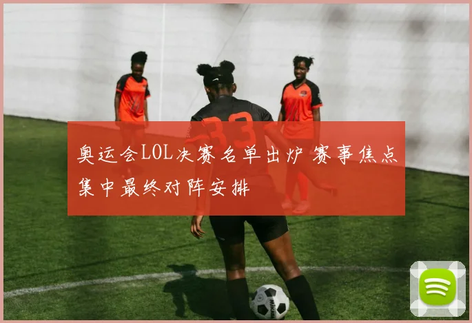 奥运会LOL决赛名单出炉 赛事焦点集中最终对阵安排