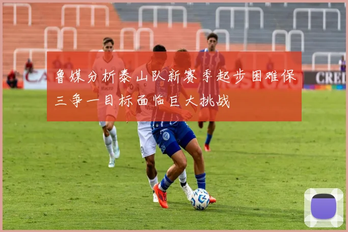 鲁媒分析泰山队新赛季起步困难保三争一目标面临巨大挑战