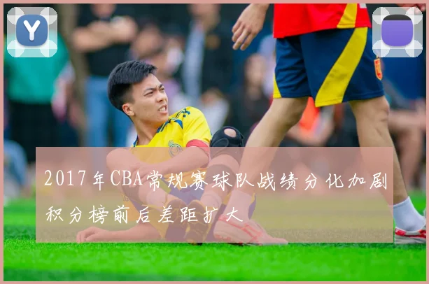 2017年CBA常规赛球队战绩分化加剧积分榜前后差距扩大