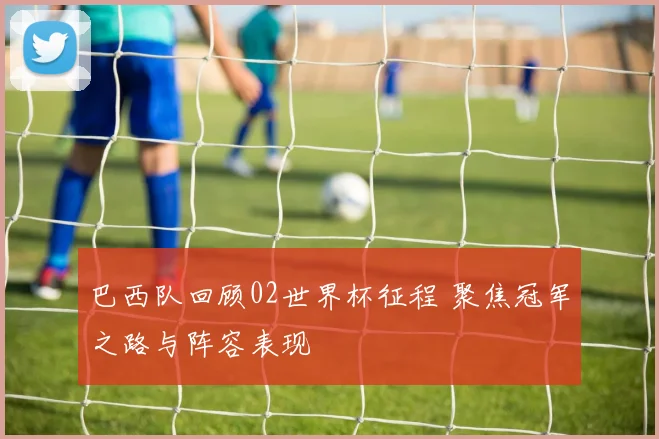 巴西队回顾02世界杯征程 聚焦冠军之路与阵容表现
