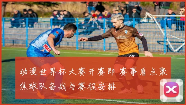动漫世界杯大赛开赛即 赛事看点聚焦球队备战与赛程安排